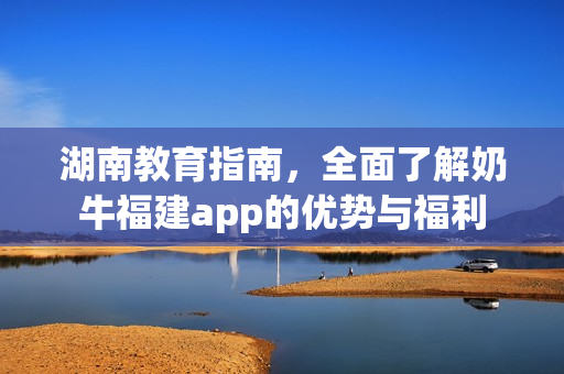 湖南教育指南，全面了解奶牛福建app的优势与福利