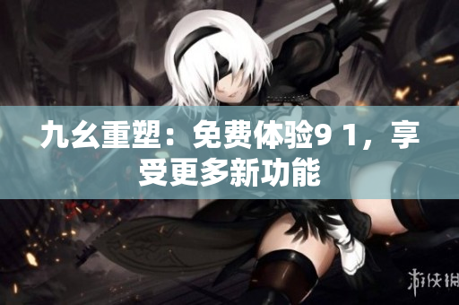 九幺重塑：免费体验9 1，享受更多新功能