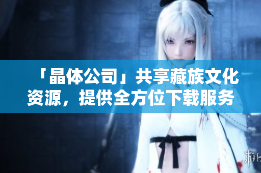 「晶体公司」共享藏族文化资源，提供全方位下载服务