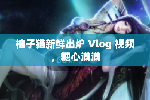柚子猫新鲜出炉 Vlog 视频，糖心满满