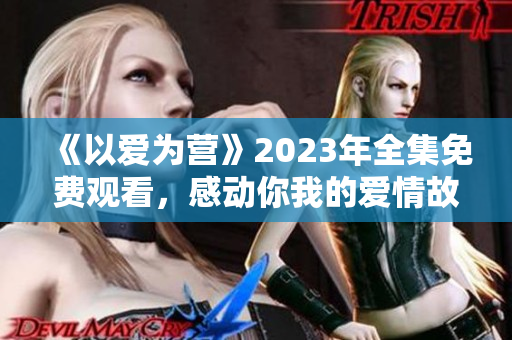 《以爱为营》2023年全集免费观看，感动你我的爱情故事