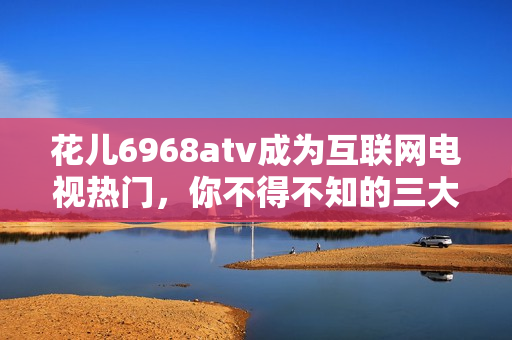 花儿6968atv成为互联网电视热门，你不得不知的三大原因！