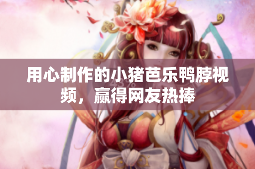 用心制作的小猪芭乐鸭脖视频，赢得网友热捧