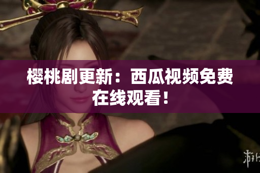 樱桃剧更新：西瓜视频免费在线观看！