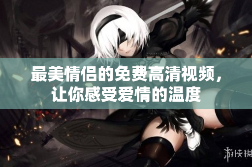 最美情侣的免费高清视频，让你感受爱情的温度