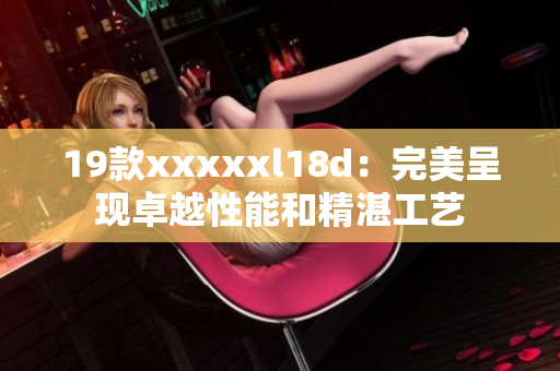 19款xxxxxl18d：完美呈现卓越性能和精湛工艺