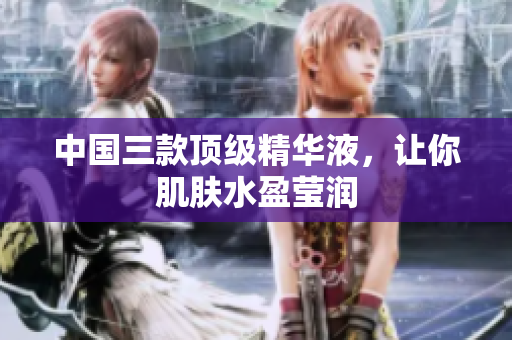 中国三款顶级精华液，让你肌肤水盈莹润