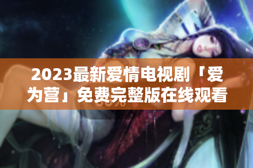2023最新爱情电视剧「爱为营」免费完整版在线观看