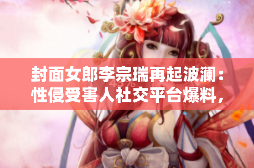 封面女郎李宗瑞再起波澜：性侵受害人社交平台爆料，真相越描越黑！
