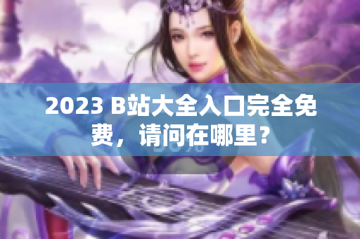 2023 B站大全入口完全免费，请问在哪里？