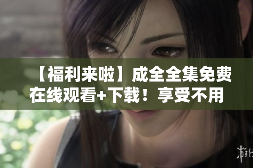 【福利来啦】成全全集免费在线观看+下载！享受不用付费的全网红最新福利！