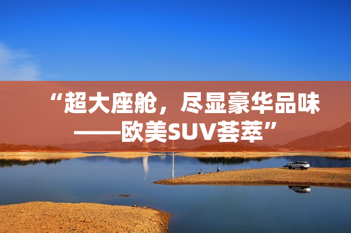 “超大座舱，尽显豪华品味——欧美SUV荟萃”