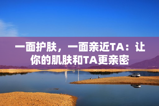 一面护肤，一面亲近TA：让你的肌肤和TA更亲密