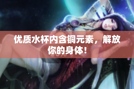 优质水杯内含铜元素，解放你的身体！