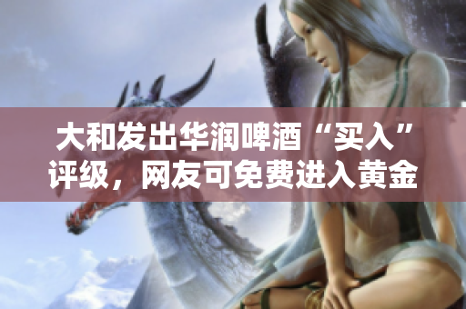 大和发出华润啤酒“买入”评级，网友可免费进入黄金网站获取更多信息