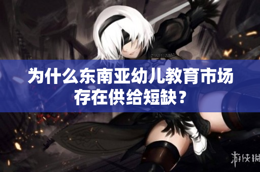 为什么东南亚幼儿教育市场存在供给短缺？