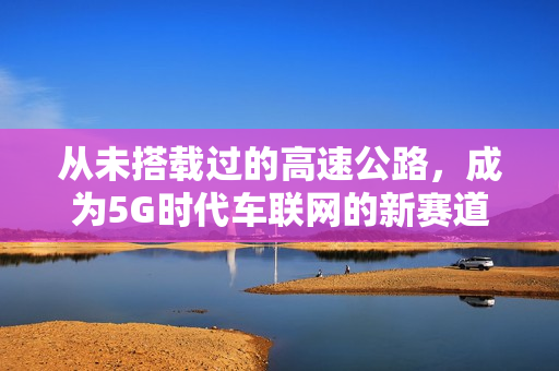 从未搭载过的高速公路，成为5G时代车联网的新赛道