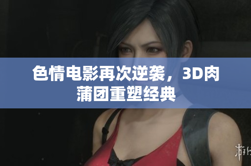 色情电影再次逆袭，3D肉蒲团重塑经典