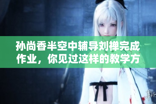 孙尚香半空中辅导刘禅完成作业，你见过这样的教学方式吗？