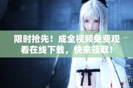 限时抢先！成全视频免费观看在线下载，快来领取！