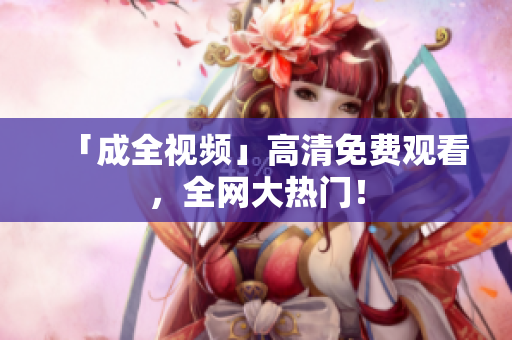 「成全视频」高清免费观看，全网大热门！
