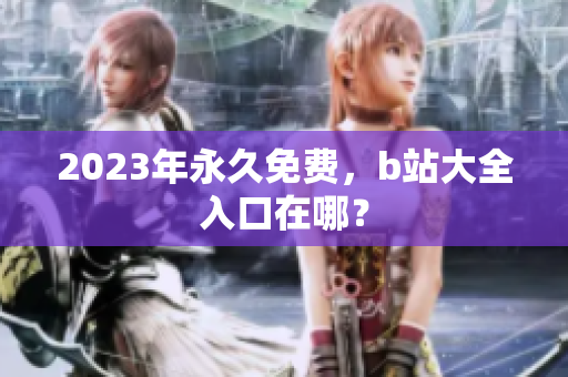 2023年永久免费，b站大全入口在哪？