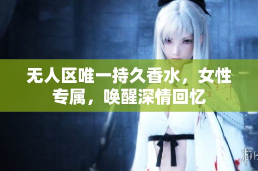 无人区唯一持久香水，女性专属，唤醒深情回忆