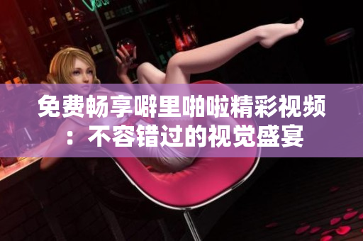 免费畅享噼里啪啦精彩视频：不容错过的视觉盛宴