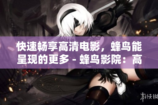 快速畅享高清电影，蜂鸟能呈现的更多 - 蜂鸟影院：高清电影畅享，更多精彩内容
