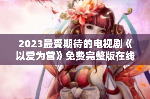 2023最受期待的电视剧《以爱为营》免费完整版在线观看
