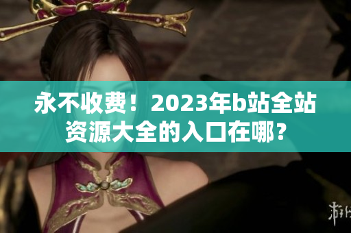 永不收费！2023年b站全站资源大全的入口在哪？