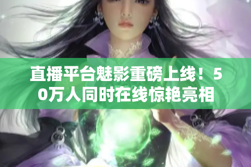 直播平台魅影重磅上线！50万人同时在线惊艳亮相