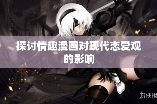 探讨情趣漫画对现代恋爱观的影响
