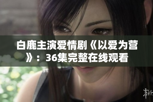 白鹿主演爱情剧《以爱为营》：36集完整在线观看