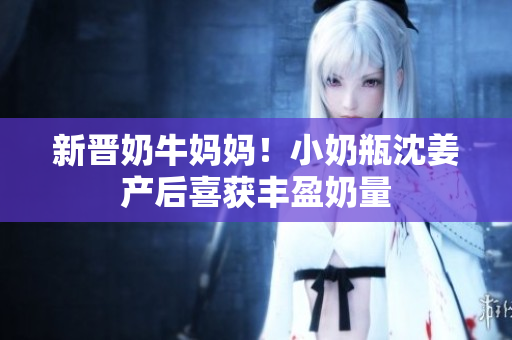 新晋奶牛妈妈！小奶瓶沈姜产后喜获丰盈奶量