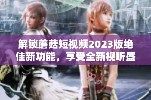 解锁蘑菇短视频2023版绝佳新功能，享受全新视听盛宴！