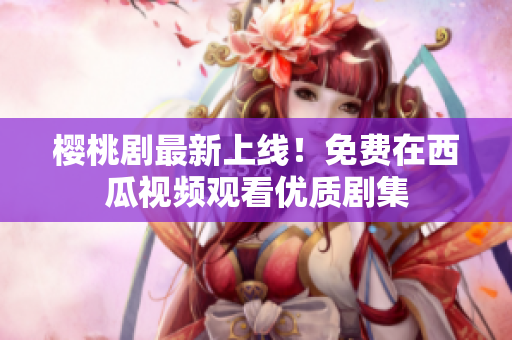 樱桃剧最新上线！免费在西瓜视频观看优质剧集