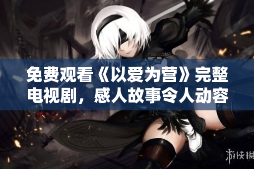免费观看《以爱为营》完整电视剧，感人故事令人动容！