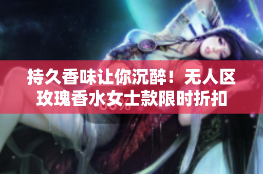 持久香味让你沉醉！无人区玫瑰香水女士款限时折扣