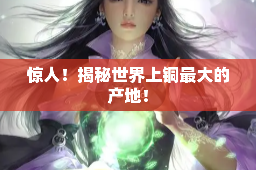 惊人！揭秘世界上铜最大的产地！