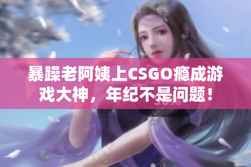 暴躁老阿姨上CSGO瘾成游戏大神，年纪不是问题！