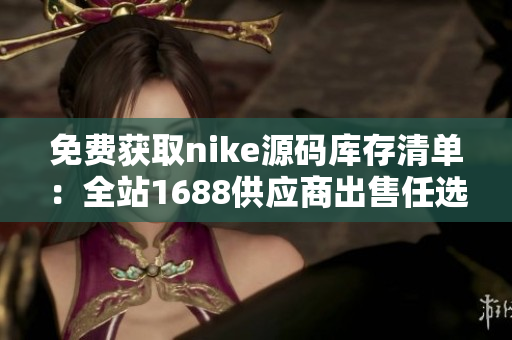 免费获取nike源码库存清单：全站1688供应商出售任选！