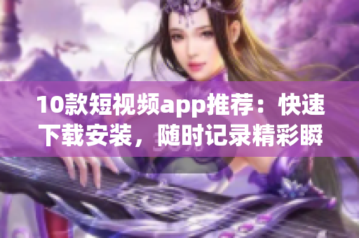 10款短视频app推荐：快速下载安装，随时记录精彩瞬间