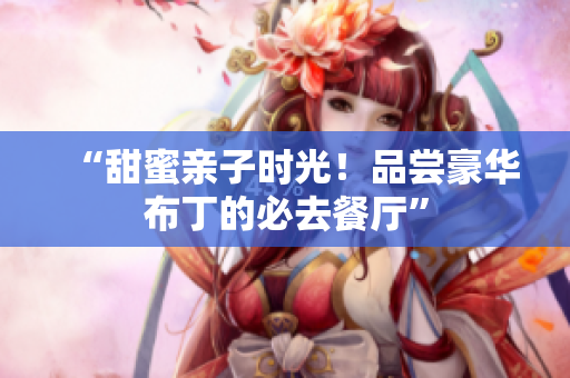 “甜蜜亲子时光！品尝豪华布丁的必去餐厅”