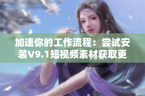 加速你的工作流程：尝试安装V9.1短视频素材获取更多激励奖励