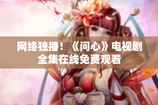 网络独播！《问心》电视剧全集在线免费观看