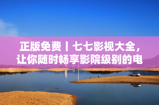 正版免费丨七七影视大全，让你随时畅享影院级别的电影与电视剧！
