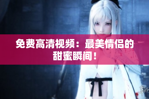 免费高清视频：最美情侣的甜蜜瞬间！