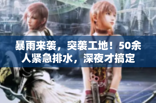 暴雨来袭，突袭工地！50余人紧急排水，深夜才搞定