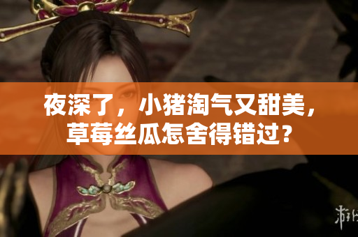 夜深了，小猪淘气又甜美，草莓丝瓜怎舍得错过？